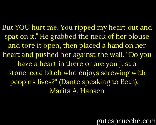 But YOU hurt me. You ripped my heart out and spat on it.” He grabbed the neck of her blouse and tore it open, then placed a hand on her heart and pushed her against the wall. “Do you have a heart in there or are you just a stone-cold bitch who enjoys screwing with people’s lives?" (Dante speaking to Beth). - Marita A. Hansen
