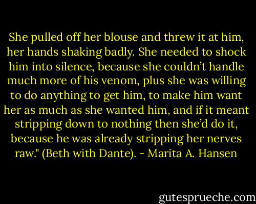 She pulled off her blouse and threw it at him, her hands shaking badly. She needed to shock him into silence, because she couldn’t handle much more of his venom, plus she was willing to do anything to get him, to make him want her as much as she wanted him, and if it meant stripping down to nothing then she’d do it, because he was already stripping her nerves raw." (Beth with Dante). - Marita A. Hansen