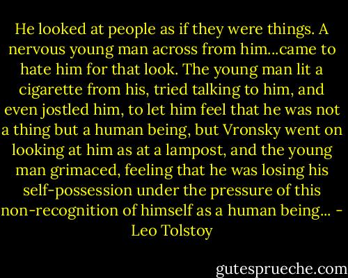 He looked at people as if they were things. A nervous young man across from him...came to hate him for that look. The young man lit a cigarette from his, tried talking to him, and even jostled him, to let him feel that he was not a thing but a human being, but Vronsky went on looking at him as at a lampost, and the young man grimaced, feeling that he was losing his self-possession under the pressure of this non-recognition of himself as a human being... - Leo Tolstoy