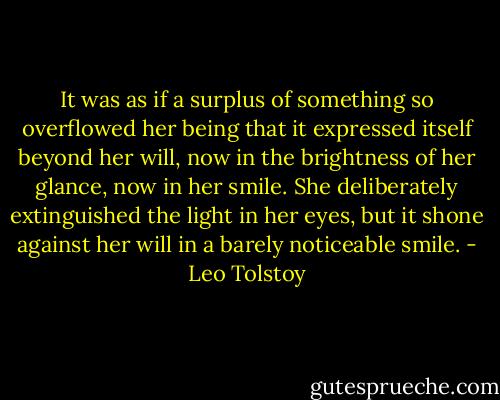 It was as if a surplus of something so overflowed her being that it expressed itself beyond her will, now in the brightness of her glance, now in her smile. She deliberately extinguished the light in her eyes, but it shone against her will in a barely noticeable smile. - Leo Tolstoy