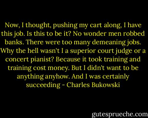 Now, I thought, pushing my cart along, I have this job. Is this to be it? No wonder men robbed<br />banks. There were too many demeaning jobs. Why the hell wasn't I a superior court judge or a<br />concert pianist? Because it took training and training cost money. But I didn't want to be anything<br />anyhow. And I was certainly succeeding - Charles Bukowski