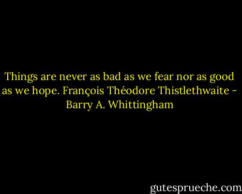 Things are never as bad as we fear nor as good as we hope. François Théodore Thistlethwaite - Barry A. Whittingham