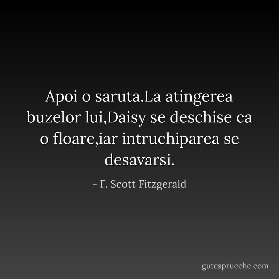 Apoi o saruta.La atingerea buzelor lui,Daisy se deschise ca o floare,iar intruchiparea se desavarsi. - F. Scott Fitzgerald