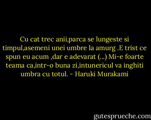 Cu cat trec anii,parca se lungeste si timpul,asemeni unei umbre la amurg .E trist ce spun eu acum ,dar e adevarat (...) Mi-e foarte teama ca,intr-o buna zi,intunericul va inghiti umbra cu totul. - Haruki Murakami