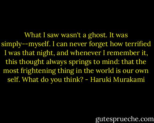 What I saw wasn't a ghost. It was simply--myself. I can never forget how terrified I was that night, and whenever I remember it, this thought always springs to mind: that the most frightening thing in the world is our own self. What do you think? - Haruki Murakami