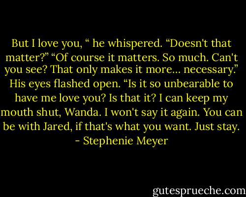 But I love you, “ he whispered. “Doesn't that matter?” “Of course it matters. So much. Can't you see? That only makes it more… necessary.” His eyes flashed open. “Is it so unbearable to have me love you? Is that it? I can keep my mouth shut, Wanda. I won't say it again. You can be with Jared, if that's what you want. Just stay. - Stephenie Meyer