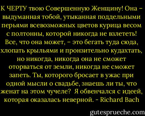 К ЧЕРТУ твою Совершенную Женщину! Она – выдуманная тобой, утыканная поддельными перьями всевозможных цветов курица весом с полтонны, которой никогда не взлететь! Все, что она может, – это бегать туда сюда, хлопать крыльями и пронзительно кудахтать, но никогда, никогда она не сможет оторваться от земли, никогда не сможет запеть. Ты, которого бросает в ужас при одной мысли о свадьбе, знаешь ли ты, что женат на этом чучеле?<br /><br />Я обвенчался с идеей, которая оказалась неверной. - Richard Bach