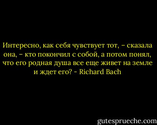 Интересно, как себя чувствует тот, – сказала она, – кто покончил с собой, а потом понял, что его родная душа все еще живет на земле и ждет его? - Richard Bach