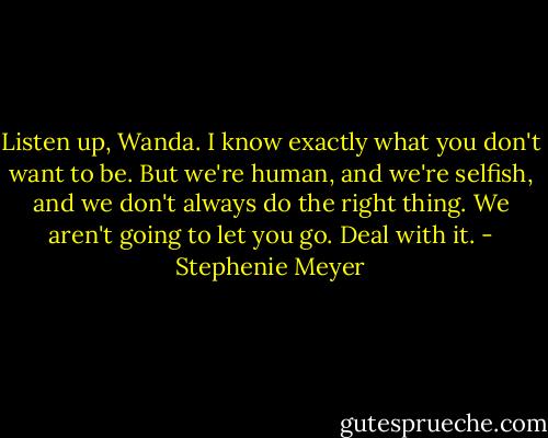 Listen up, Wanda. I know exactly what you don't want to be. But we're human, and we're selfish, and we don't always do the right thing. We aren't going to let you go. Deal with it. - Stephenie Meyer