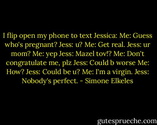 I flip open my phone to text Jessica:<br />Me: Guess who's pregnant?<br />Jess: u?<br />Me: Get real.<br />Jess: ur mom?<br />Me: yep<br />Jess: Mazel tov!?<br />Me: Don't congratulate me, plz<br />Jess: Could b worse<br />Me: How?<br />Jess: Could be u?<br />Me: I'm a virgin.<br />Jess: Nobody's perfect. - Simone Elkeles