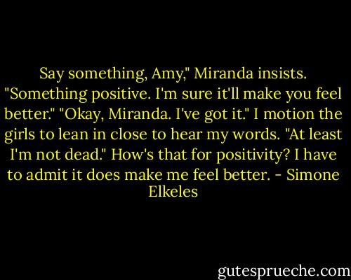 Say something, Amy," Miranda insists. "Something positive. I'm sure it'll make you feel better."<br />"Okay, Miranda. I've got it." I motion the girls to lean in close to hear my words. "At least I'm not dead."<br />How's that for positivity?<br />I have to admit it does make me feel better. - Simone Elkeles