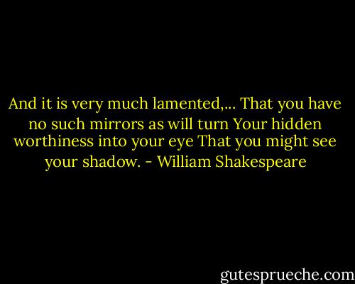 And it is very much lamented,...<br />That you have no such mirrors as will turn<br />Your hidden worthiness into your eye<br />That you might see your shadow. - William Shakespeare