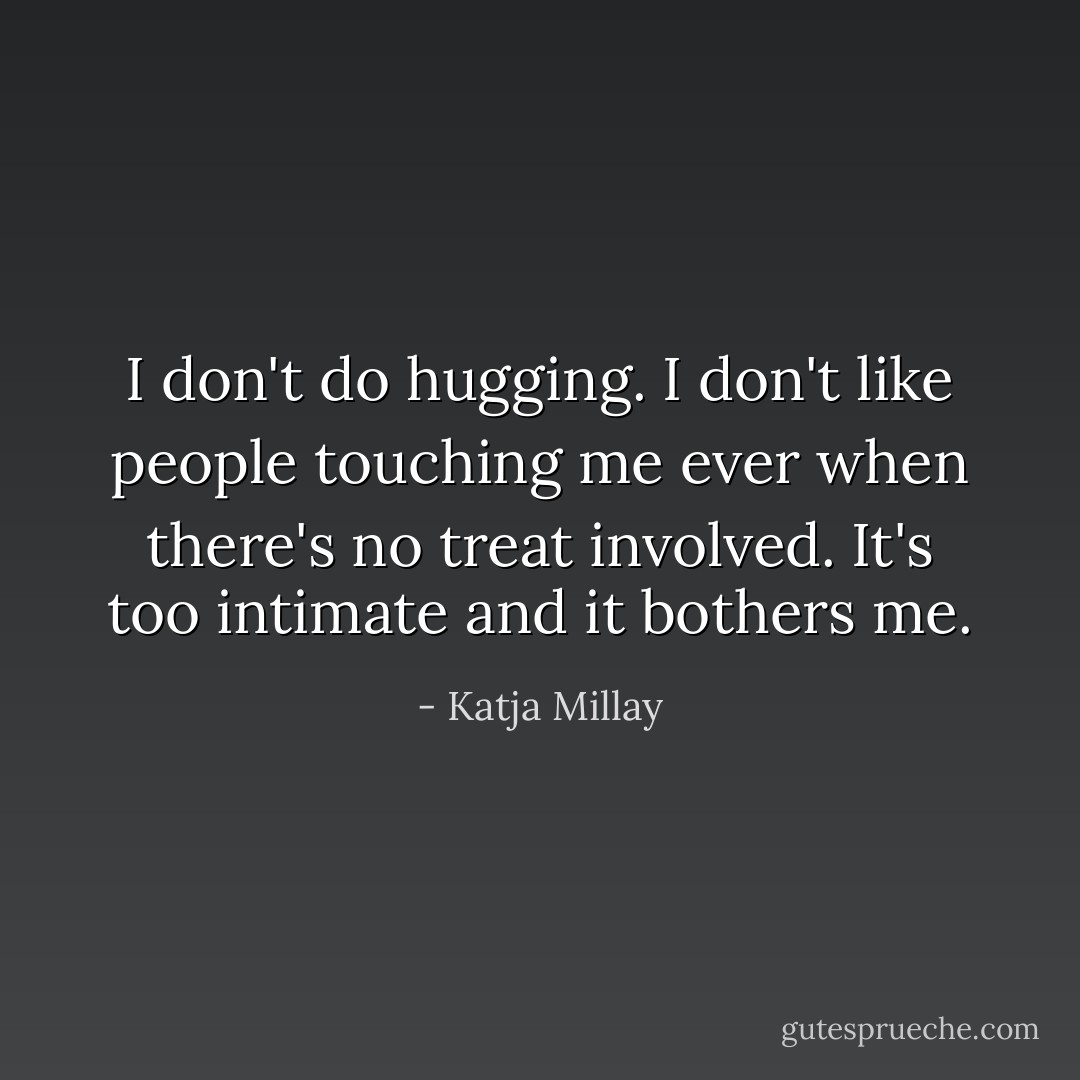 I don't do hugging. I don't like people touching me ever when there's no treat involved. It's too intimate and it bothers me. - Katja Millay