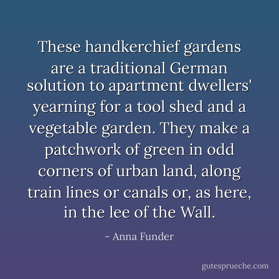 These handkerchief gardens are a traditional German solution to apartment dwellers' yearning for a tool shed and a vegetable garden. They make a patchwork of green in odd corners of urban land, along train lines or canals or, as here, in the lee of the Wall. - Anna Funder