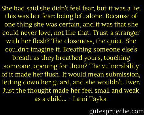 She had said she didn’t feel fear, but it was a lie; this was her fear: being left alone. Because of one thing she was certain, and it was that she could never love, not like that. Trust a stranger with her flesh? The closeness, the quiet. She couldn’t imagine it. Breathing someone else’s breath as they breathed yours, touching someone, opening for them? The vulnerability of it made her flush. It would mean submission, letting down her guard, and she wouldn’t. Ever. Just the thought made her feel small and weak as a child... - Laini Taylor