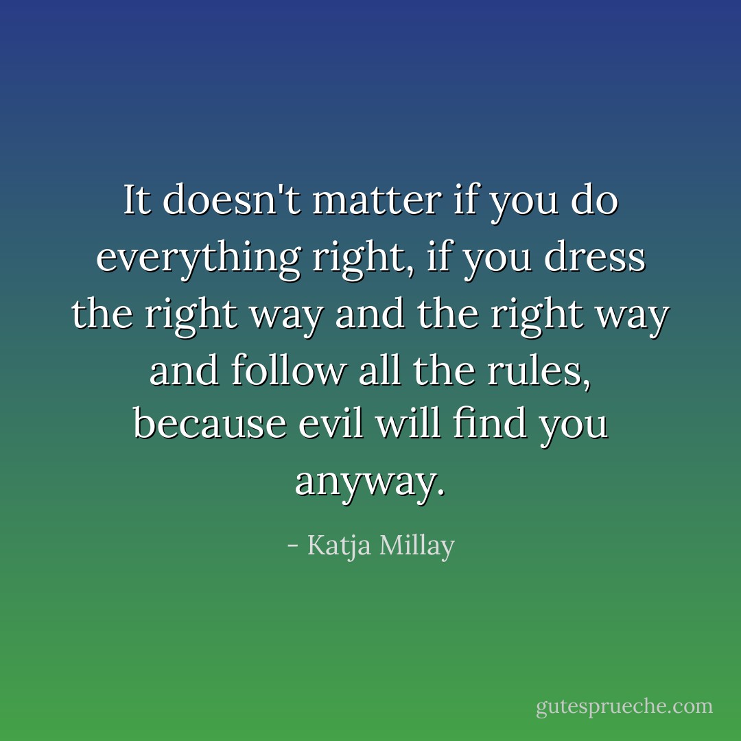 It doesn't matter if you do everything right, if you dress the right way and the right way and follow all the rules, because evil will find you anyway. - Katja Millay