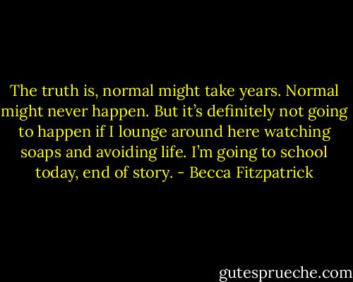 The truth is, normal might take years. Normal might never happen. But it’s definitely not going to happen if I lounge around here watching soaps and avoiding life. I’m going to school today, end of story. - Becca Fitzpatrick