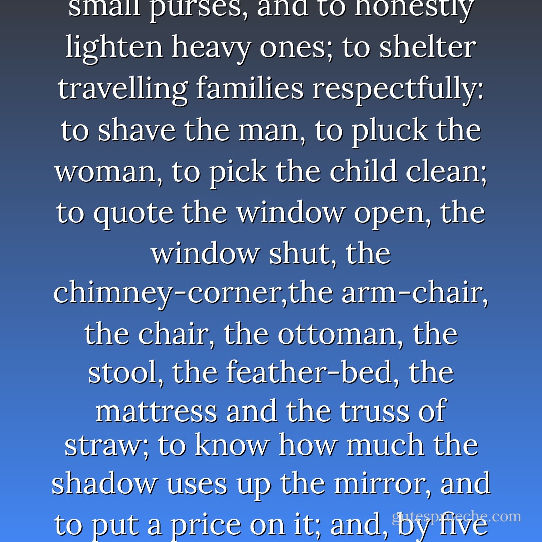The duty of the inn-keeper,is to sell to the first comer, stews, repose, light, fire, dirty<br />sheets, a servant, lice, and a smile; to stop passers-by, to empty small<br />purses, and to honestly lighten heavy ones; to shelter travelling families<br />respectfully: to shave the man, to pluck the woman, to pick the child<br />clean; to quote the window open, the window shut, the chimney-corner,the arm-chair, the chair, the ottoman, the stool, the feather-bed, the mattress<br />and the truss of straw; to know how much the shadow uses up the<br />mirror, and to put a price on it; and, by five hundred thousand devils, to<br />make the traveller pay for everything, even for the flies which his dog<br />eats! - Victor Hugo