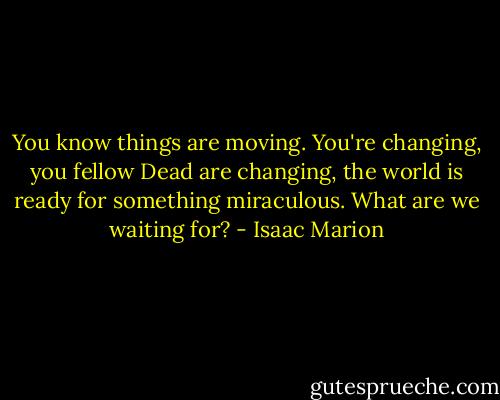You know things are moving. You're changing, you fellow Dead are changing, the world is ready for something miraculous. What are we waiting for? - Isaac Marion