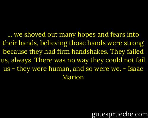 ... we shoved out many hopes and fears into their hands, believing those hands were strong because they had firm handshakes. They failed us, always. There was no way they could not fail us - they were human, and so were we. - Isaac Marion