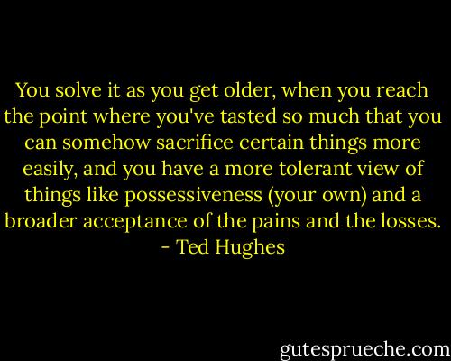 You solve it as you get older, when you reach the point where you've tasted so much that you can somehow sacrifice certain things more easily, and you have a more tolerant view of things like possessiveness (your own) and a broader acceptance of the pains and the losses. - Ted Hughes