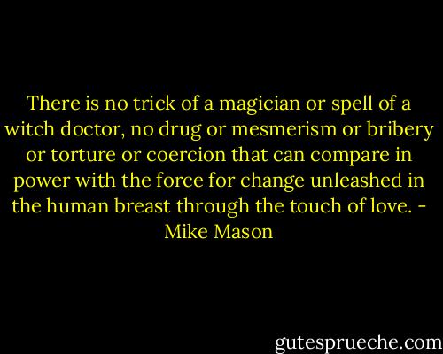 There is no trick of a magician or spell of a witch doctor, no drug or mesmerism or bribery or torture or coercion that can compare in power with the force for change unleashed in the human breast through the touch of love. - Mike Mason