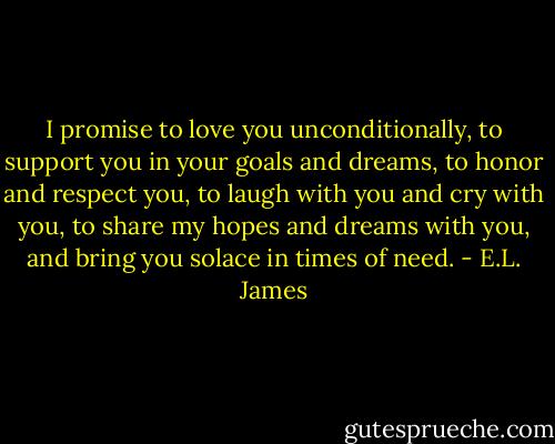 I promise to love you unconditionally, to support you in your goals and dreams, to honor and respect you, to laugh with you and cry with you, to share my hopes and dreams with you, and bring you solace in times of need. - E.L. James