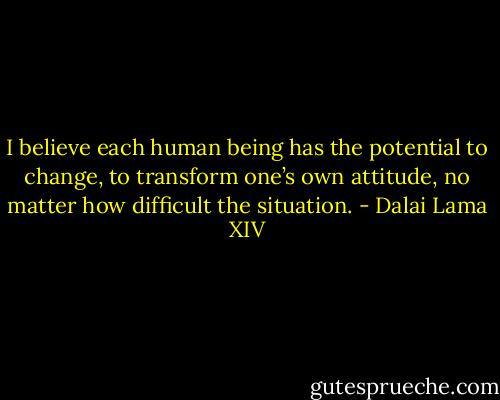I believe each human being has the potential to change, to transform one’s own attitude, no matter how difficult the situation. - Dalai Lama XIV