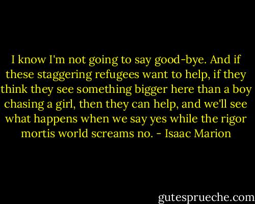 I know I'm not going to say good-bye. And if these staggering refugees want to help, if they think they see something bigger here than a boy chasing a girl, then they can help, and we'll see what happens when we say yes while the rigor mortis world screams no. - Isaac Marion