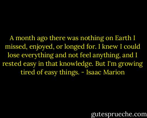 A month ago there was nothing on Earth I missed, enjoyed, or longed for. I knew I could lose everything and not feel anything, and I rested easy in that knowledge. But I'm growing tired of easy things. - Isaac Marion