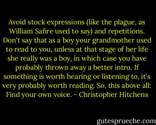 Avoid stock expressions (like the plague, as William Safire used to say) and repetitions. Don't say that as a boy your grandmother used to read to you, unless at that stage of her life she really was a boy, in which case you have probably thrown away a better intro. If something is worth hearing or listening to, it's very probably worth reading. So, this above all: Find your own voice. - Christopher Hitchens