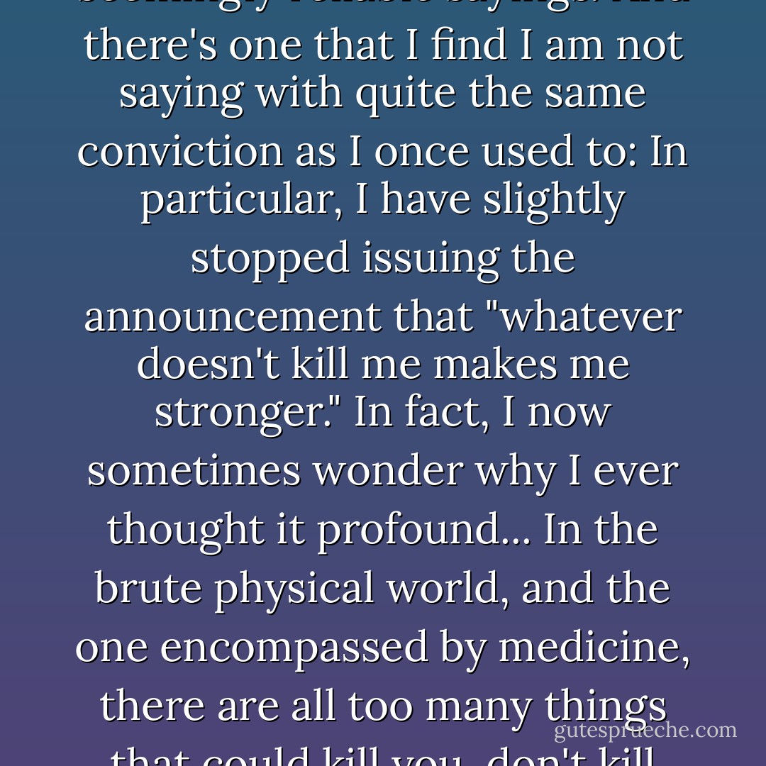 However, one thing that grave illness does is to make you examine familiar principles and seemingly reliable sayings. And there's one that I find I am not saying with quite the same conviction as I once used to: In particular, I have slightly stopped issuing the announcement that "whatever doesn't kill me makes me stronger."<br />In fact, I now sometimes wonder why I ever thought it profound...<br />In the brute physical world, and the one encompassed by medicine, there are all too many things that could kill you, don't kill you, and then leave you considerably weaker. - Christopher Hitchens