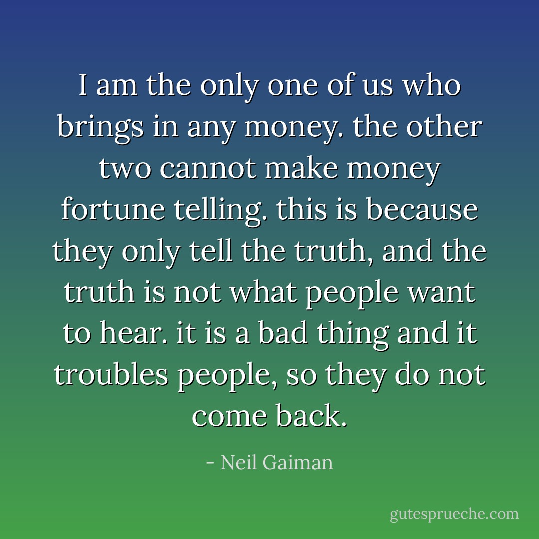 I am the only one of us who brings in any money. the other two cannot make money fortune telling. this is because they only tell the truth, and the truth is not what people want to hear. it is a bad thing and it troubles people, so they do not come back. - Neil Gaiman