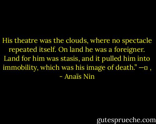 His theatre was the clouds, where no spectacle repeated itself. On land he was a foreigner. Land for him was stasis, and it pulled him into immobility, which was his image of death.”<br />—	 , - Anaïs Nin