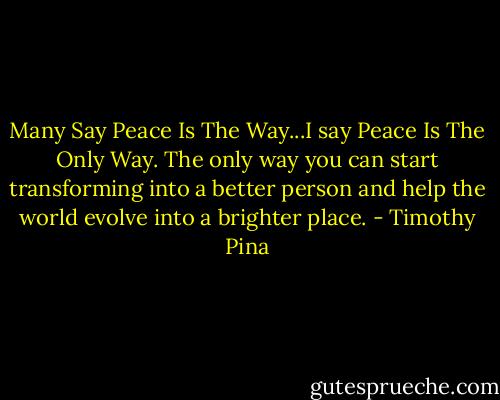 Many Say Peace Is The Way...I say Peace Is The Only Way. The only way you can start transforming into a better person and help the world evolve into a brighter place. - Timothy Pina