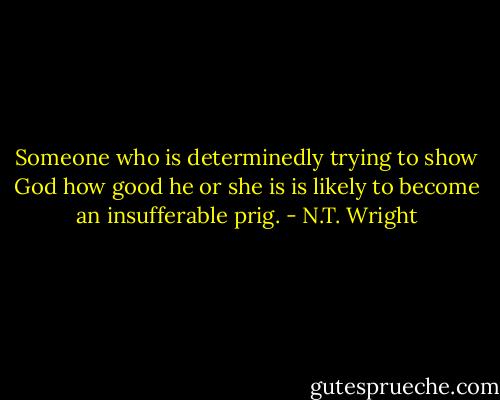 Someone who is determinedly trying to show God how good he or she is is likely to become an insufferable prig. - N.T. Wright