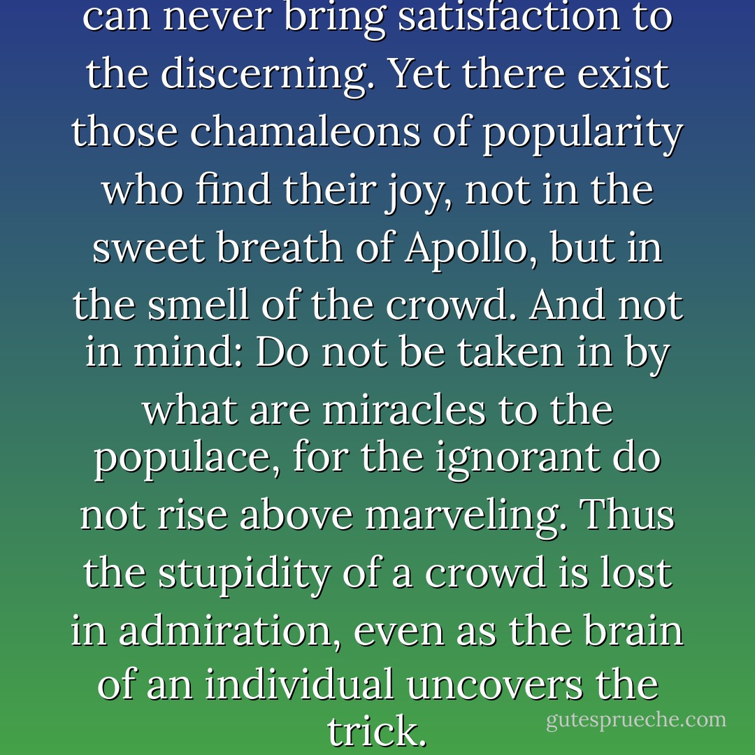 The hossanas of the multitude can never bring satisfaction to the discerning. Yet there exist those chamaleons of popularity who find their joy, not in the sweet breath of Apollo, but in the smell of the crowd. And not in mind: Do not be taken in by what are miracles to the populace, for the ignorant do not rise above marveling. Thus the stupidity of a crowd is lost in admiration, even as the brain of an individual uncovers the trick. - Baltasar Gracián