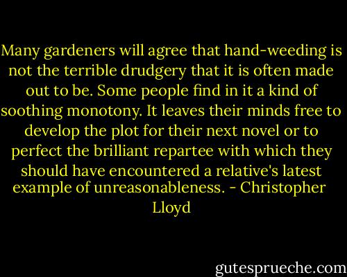 Many gardeners will agree that hand-weeding is not the terrible drudgery that it is often made out to be. Some people find in it a kind of soothing monotony. It leaves their minds free to develop the plot for their next novel or to perfect the brilliant repartee with which they should have encountered a relative's latest example of unreasonableness. - Christopher  Lloyd