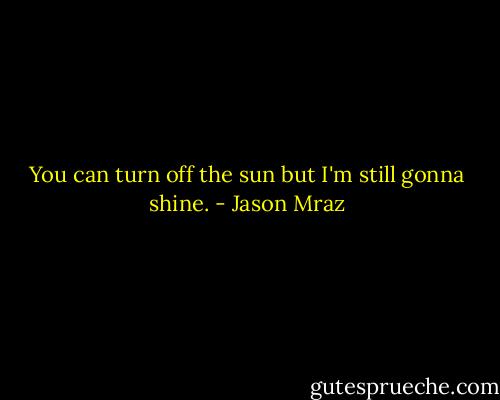 You can turn off the sun but I'm still gonna shine. - Jason Mraz