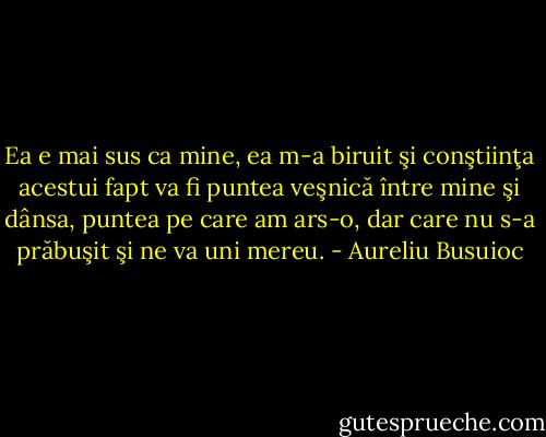 Ea e mai sus ca mine, ea m-a biruit şi conştiinţa acestui fapt va fi puntea veşnică între mine şi dânsa, puntea pe care am ars-o, dar care nu s-a prăbuşit şi ne va uni mereu. - Aureliu Busuioc