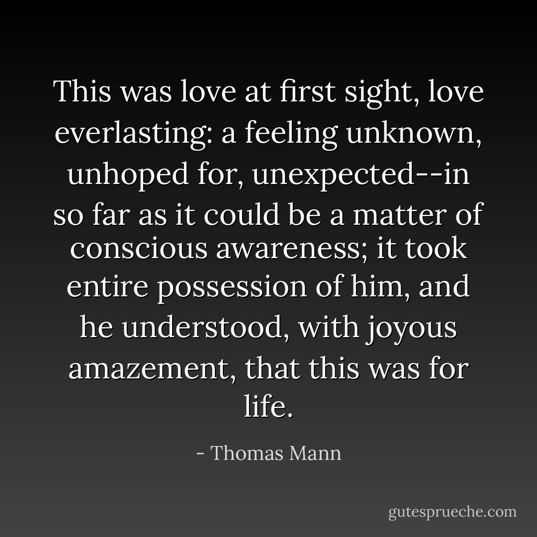 This was love at first sight, love everlasting: a feeling unknown, unhoped for, unexpected--in so far as it could be a matter of conscious awareness; it took entire possession of him, and he understood, with joyous amazement, that this was for life. - Thomas Mann