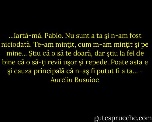 ...Iartă-mă, Pablo. Nu sunt a ta şi n-am fost niciodată. Te-am minţit, cum m-am minţit şi pe mine...<br />Ştiu că o să te doară, dar ştiu la fel de bine că o să-ţi revii uşor şi repede. Poate asta e şi cauza principală că n-aş fi putut fi a ta... - Aureliu Busuioc