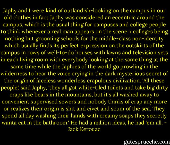 Japhy and I were kind of outlandish-looking on the campus in our old clothes in fact Japhy was considered an eccentric around the campus, which is the usual thing for campuses and college people to think whenever a real man appears on the scene ― colleges being nothing but grooming schools for the middle-class non-identity which usually finds its perfect expression on the outskirts of the campus in rows of well-to-do houses with lawns and television sets in each living room with everybody looking at the same thing at the same time while the Japhies of the world go prowling in the wilderness to hear the voice crying in the dark mysterious secret of the origin of faceless wonderless crapulous civilization. 'All these people,' said Japhy, 'they all got white-tiled toilets and take big dirty craps like bears in the mountains, but it's all washed away to convenient supervised sewers and nobody thinks of crap any more or realizes their origin is shit and civet and scum of the sea. They spend all day washing their hands with creamy soaps they secretly wanta eat in the bathroom.' He had a million ideas, he had 'em all. - Jack Kerouac