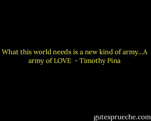 What this world needs is a new kind of army...A army of LOVE  - Timothy Pina
