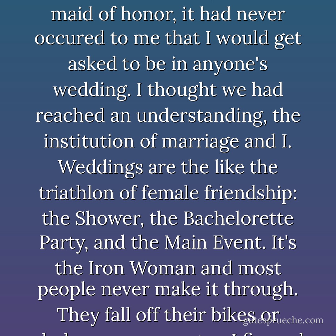I was stunned. I pulled the phone away and looked quizzically at the hole-punched speaker. Aside from the blood obligation to be my sister's maid of honor, it had never occured to me that I would get asked to be in anyone's wedding. I thought we had reached an understanding, the institution of marriage and I. Weddings are the like the triathlon of female friendship: the Shower, the Bachelorette Party, and the Main Event. It's the Iron Woman and most people never make it through. They fall off their bikes or choke on ocean water. I figured if I valued my life, I'd stay away from weddings and they'd stay away from me. - Sloane Crosley