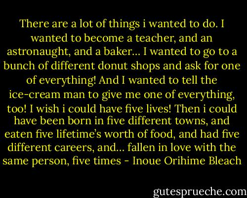 There are a lot of things i wanted to do.<br />I wanted to become a teacher,<br />and an astronaught,<br />and a baker…<br />I wanted to go to a bunch of different donut shops<br />and ask for one of everything!<br />And I wanted to tell the ice-cream man<br />to give me one of everything, too!<br />I wish i could have five lives!<br />Then i could have been born in five different towns,<br />and eaten five lifetime’s worth of food,<br />and had five different careers,<br />and…<br />fallen in love with the same person, five times - Inoue Orihime Bleach