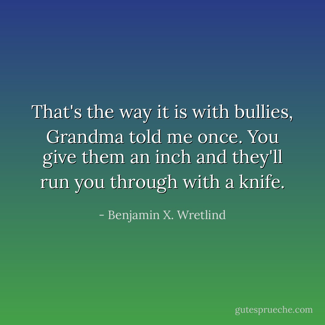 That's the way it is with bullies, Grandma told me once. You give them an inch and they'll run you through with a knife. - Benjamin X. Wretlind