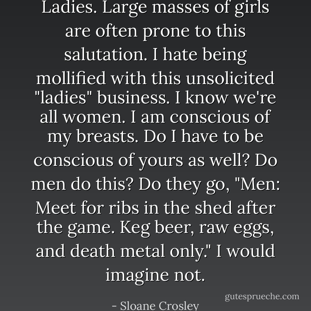Ladies. Large masses of girls are often prone to this salutation. I hate being mollified with this unsolicited "ladies" business. I know we're all women. I am conscious of my breasts. Do I have to be conscious of yours as well? Do men do this? Do they go, "Men: Meet for ribs in the shed after the game. Keg beer, raw eggs, and death metal only." I would imagine not. - Sloane Crosley