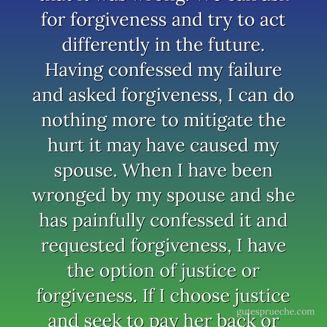 Love doesn't keep a score of wrongs. Love doesn't bring up past failures. None of us is perfect. In marriage we do not always do the right thing. We have sometimes done and said hurtful things to our spouses. We cannot erase the past. We can only confess it and agree that it was wrong. We can ask for forgiveness and try to act differently in the future. Having confessed my failure and asked forgiveness, I can do nothing more to mitigate the hurt it may have caused my spouse. When I have been wronged by my spouse and she has painfully confessed it and requested forgiveness, I have the option of justice or forgiveness. If I choose justice and seek to pay her back or make her pay for her wrongdoing, I am making myself the judge and her the felon. Intimacy becomes impossible. If, however, I choose to forgive, intimacy can be restored. Forgiveness is the way of love. - Gary Chapman