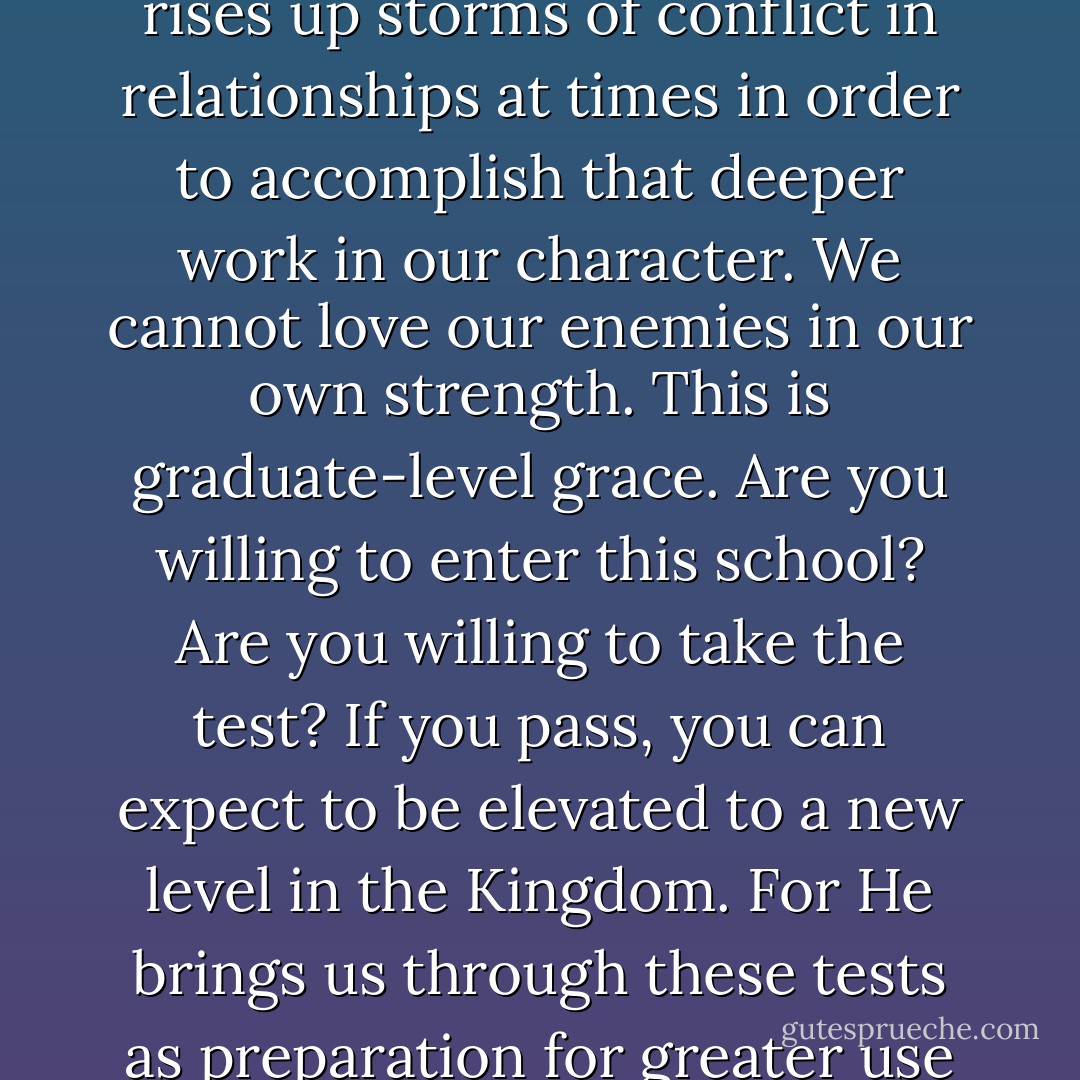 It is doubtful whether God can bless a man greatly until he has hurt him deeply." God actually rises up storms of conflict in relationships at times in order to accomplish that deeper work in our character. We cannot love our enemies in our own strength. This is graduate-level grace. Are you willing to enter this school? Are you willing to take the test? If you pass, you can expect to be elevated to a new level in the Kingdom. For He brings us through these tests as preparation for greater use in the Kingdom. You must pass the test first. - A.W. Tozer